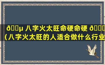 🌵 八字火太旺命硬命硬 🐘 吗（八字火太旺的人适合做什么行业）